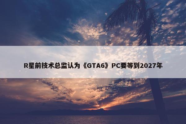 R星前技术总监认为《GTA6》PC要等到2027年