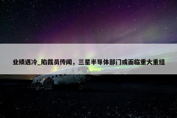 业绩遇冷_陷裁员传闻，三星半导体部门或面临重大重组