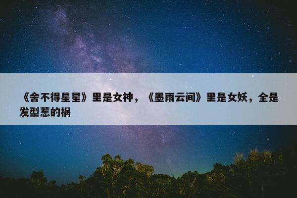 《舍不得星星》里是女神，《墨雨云间》里是女妖，全是发型惹的祸