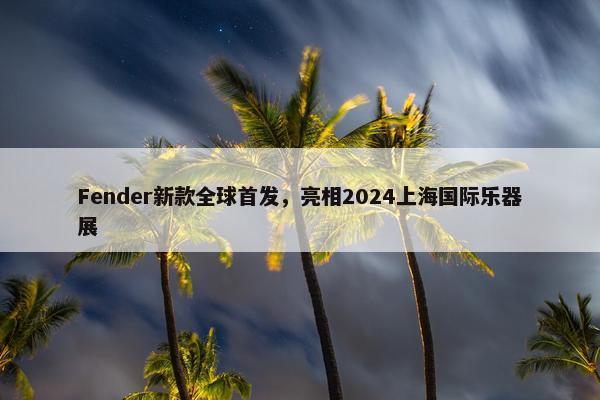 Fender新款全球首发，亮相2024上海国际乐器展