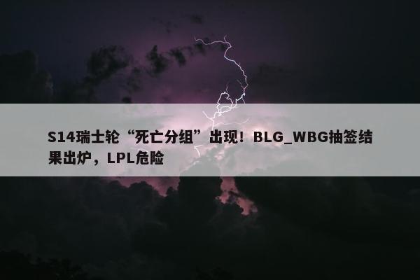 S14瑞士轮“死亡分组”出现！BLG_WBG抽签结果出炉，LPL危险