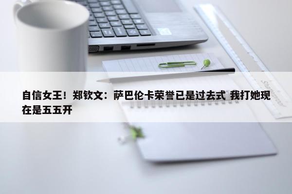 自信女王！郑钦文：萨巴伦卡荣誉已是过去式 我打她现在是五五开