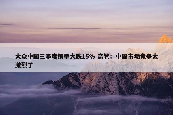 大众中国三季度销量大跌15% 高管：中国市场竞争太激烈了