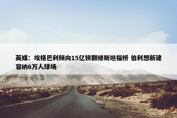 英媒：埃格巴利倾向15亿镑翻修斯坦福桥 伯利想新建容纳6万人球场