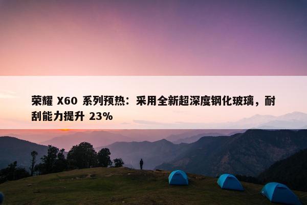 荣耀 X60 系列预热：采用全新超深度钢化玻璃，耐刮能力提升 23%