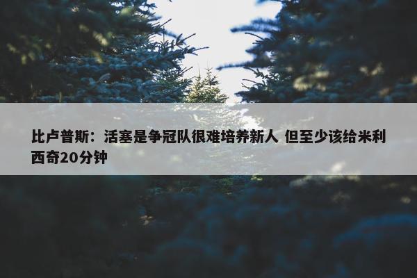 比卢普斯：活塞是争冠队很难培养新人 但至少该给米利西奇20分钟