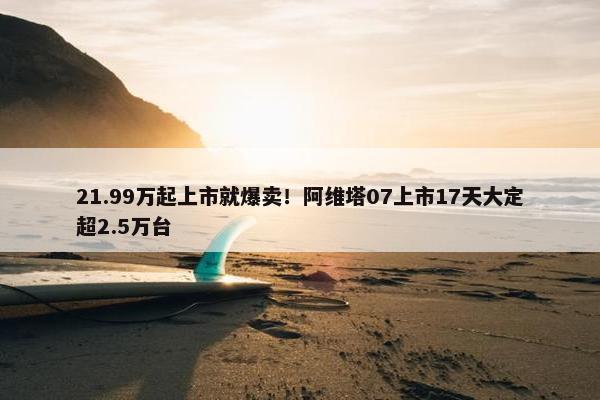 21.99万起上市就爆卖！阿维塔07上市17天大定超2.5万台