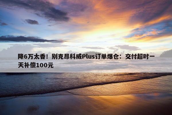 降6万太香！别克昂科威Plus订单爆仓：交付超时一天补偿100元