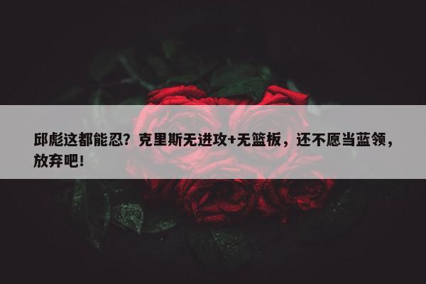 邱彪这都能忍？克里斯无进攻+无篮板，还不愿当蓝领，放弃吧！