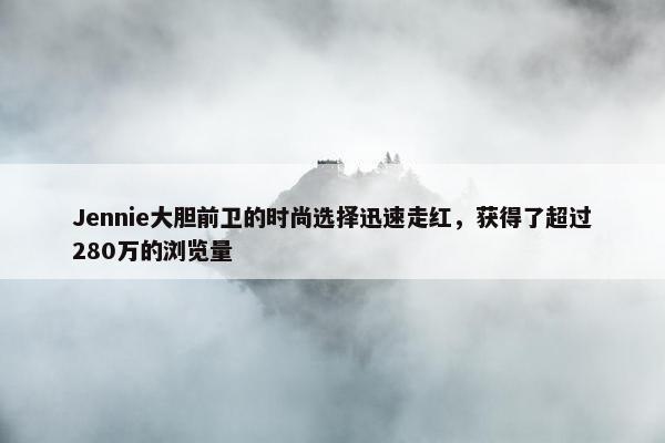 Jennie大胆前卫的时尚选择迅速走红，获得了超过280万的浏览量