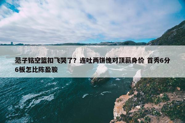 范子铭空篮扣飞哭了？连吐两饼愧对顶薪身价 首秀6分6板怎比陈盈骏