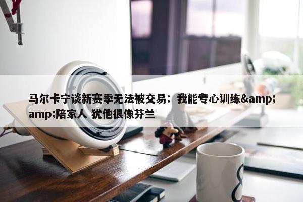 马尔卡宁谈新赛季无法被交易：我能专心训练&amp;陪家人 犹他很像芬兰