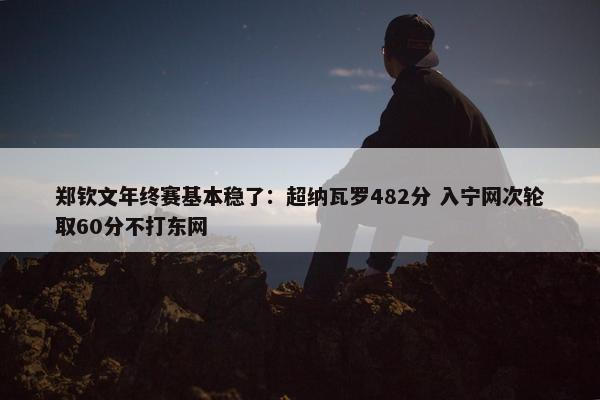 郑钦文年终赛基本稳了：超纳瓦罗482分 入宁网次轮取60分不打东网