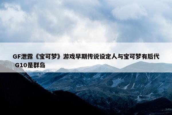 GF泄露《宝可梦》游戏早期传说设定人与宝可梦有后代 G10是群岛