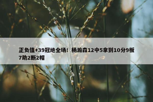 正负值+39冠绝全场！杨瀚森12中5拿到10分9板7助2断2帽