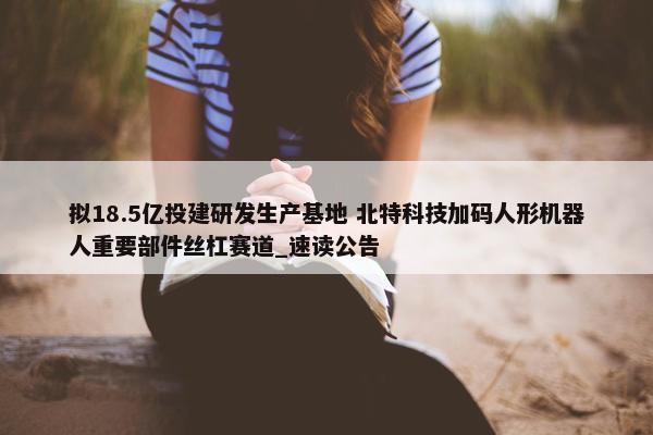 拟18.5亿投建研发生产基地 北特科技加码人形机器人重要部件丝杠赛道_速读公告