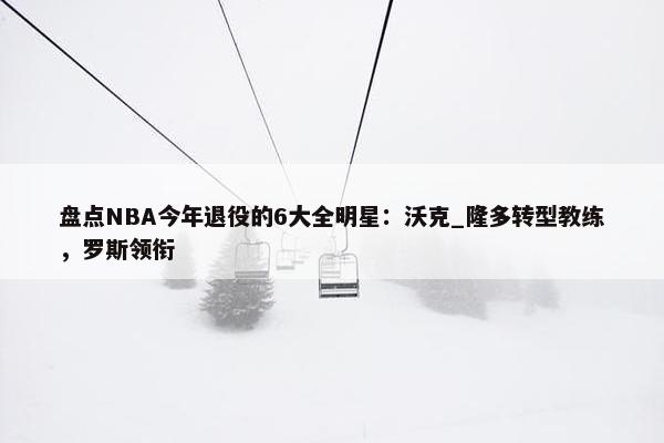 盘点NBA今年退役的6大全明星：沃克_隆多转型教练，罗斯领衔