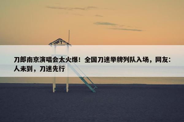 刀郎南京演唱会太火爆！全国刀迷举牌列队入场，网友：人未到，刀迷先行