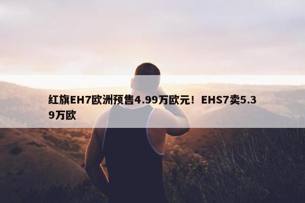 红旗EH7欧洲预售4.99万欧元！EHS7卖5.39万欧