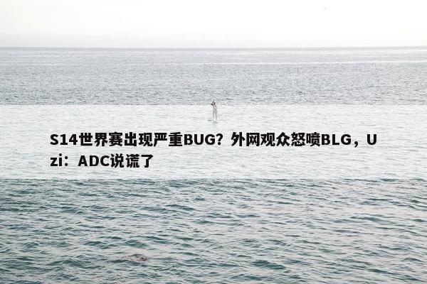 S14世界赛出现严重BUG？外网观众怒喷BLG，Uzi：ADC说谎了