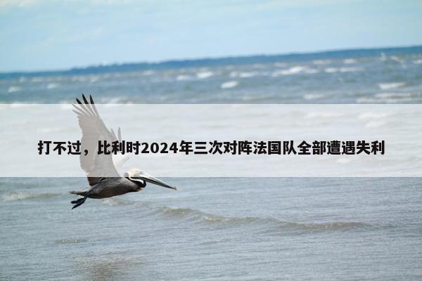 打不过，比利时2024年三次对阵法国队全部遭遇失利