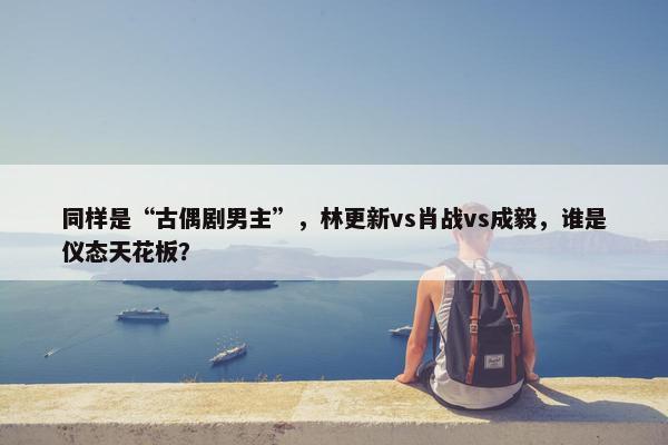 同样是“古偶剧男主”，林更新vs肖战vs成毅，谁是仪态天花板？