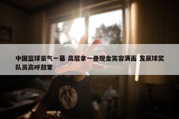 中国篮球豪气一幕 高层拿一叠现金笑容满面 发赢球奖队员高呼鼓掌