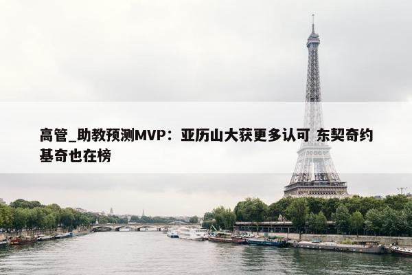 高管_助教预测MVP：亚历山大获更多认可 东契奇约基奇也在榜