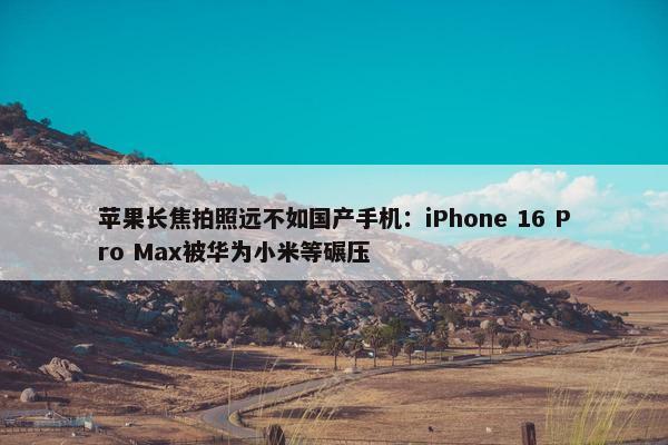 苹果长焦拍照远不如国产手机：iPhone 16 Pro Max被华为小米等碾压