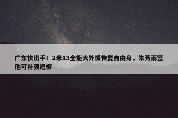 广东快出手！2米13全能大外援恢复自由身，朱芳雨签他可补强短板