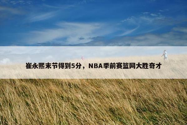 崔永熙末节得到5分，NBA季前赛篮网大胜奇才