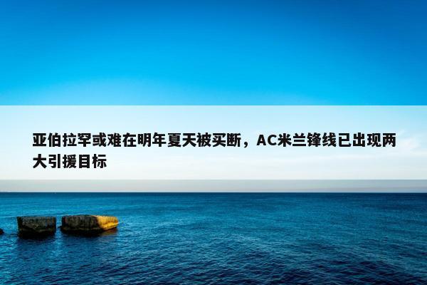 亚伯拉罕或难在明年夏天被买断，AC米兰锋线已出现两大引援目标