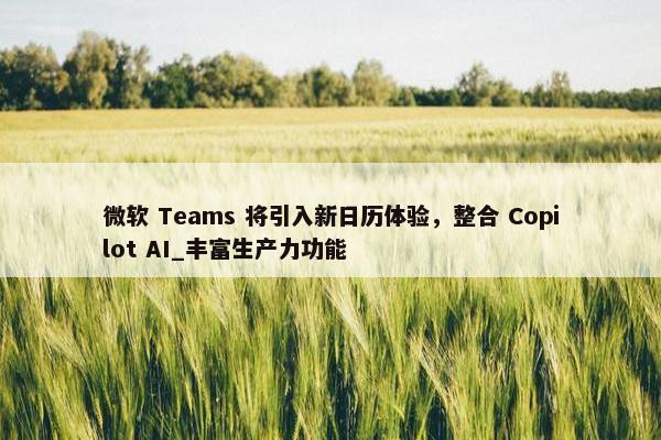 微软 Teams 将引入新日历体验，整合 Copilot AI_丰富生产力功能