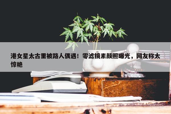 港女星太古里被路人偶遇！零滤镜素颜照曝光，网友称太惊艳