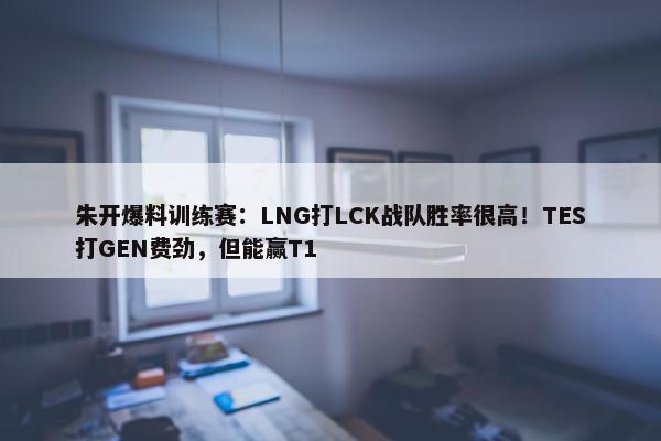 朱开爆料训练赛：LNG打LCK战队胜率很高！TES打GEN费劲，但能赢T1