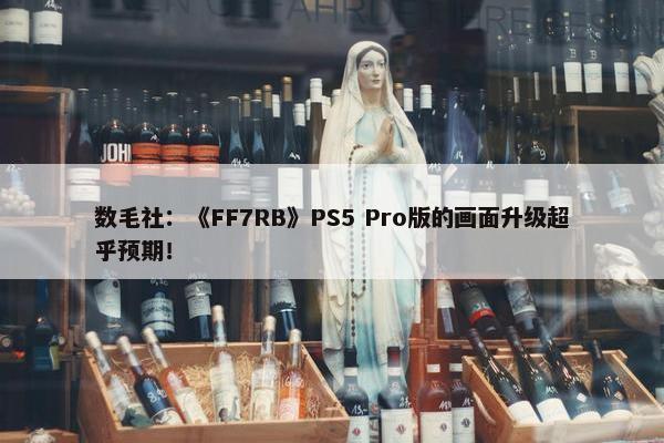 数毛社：《FF7RB》PS5 Pro版的画面升级超乎预期！