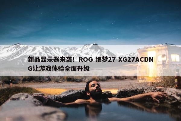 新品显示器来袭！ROG 绝梦27 XG27ACDNG让游戏体验全面升级