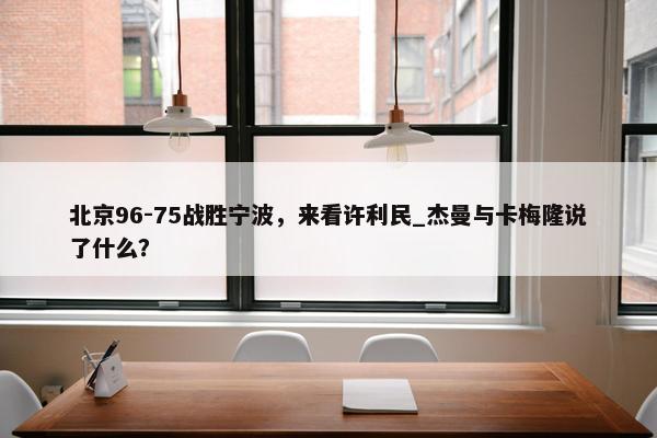 北京96-75战胜宁波，来看许利民_杰曼与卡梅隆说了什么？