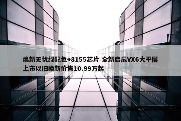 焕新无忧绿配色+8155芯片 全新启辰VX6大平层上市以旧换新价售10.99万起