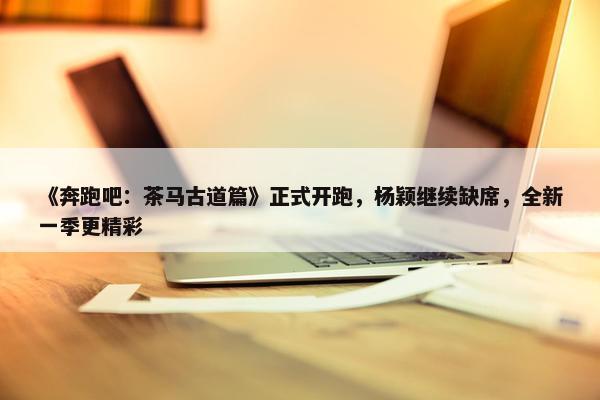 《奔跑吧：茶马古道篇》正式开跑，杨颖继续缺席，全新一季更精彩