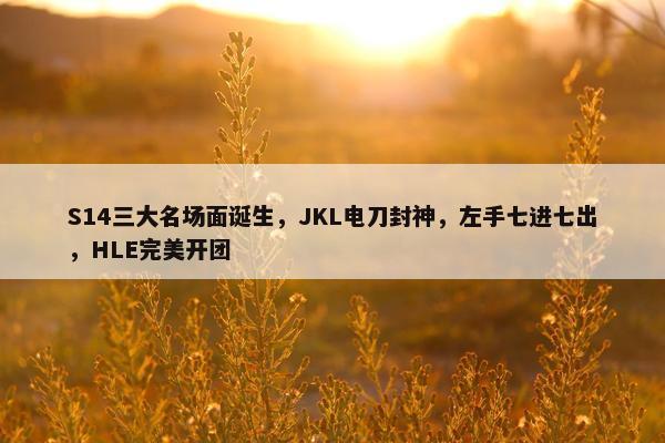 S14三大名场面诞生，JKL电刀封神，左手七进七出，HLE完美开团