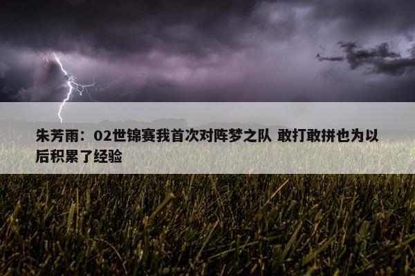 朱芳雨：02世锦赛我首次对阵梦之队 敢打敢拼也为以后积累了经验