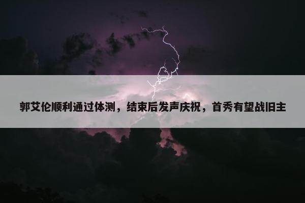 郭艾伦顺利通过体测，结束后发声庆祝，首秀有望战旧主