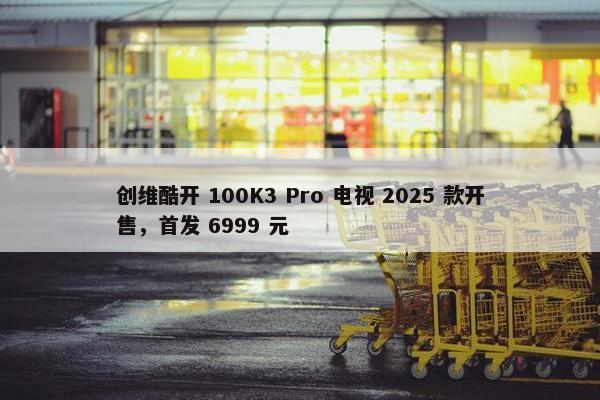 创维酷开 100K3 Pro 电视 2025 款开售，首发 6999 元