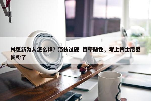 林更新为人怎么样？演技过硬_直率随性，考上博士后更圈粉了