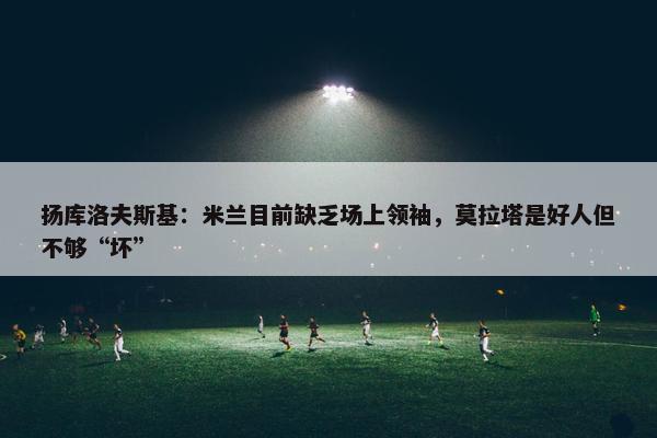 扬库洛夫斯基：米兰目前缺乏场上领袖，莫拉塔是好人但不够“坏”