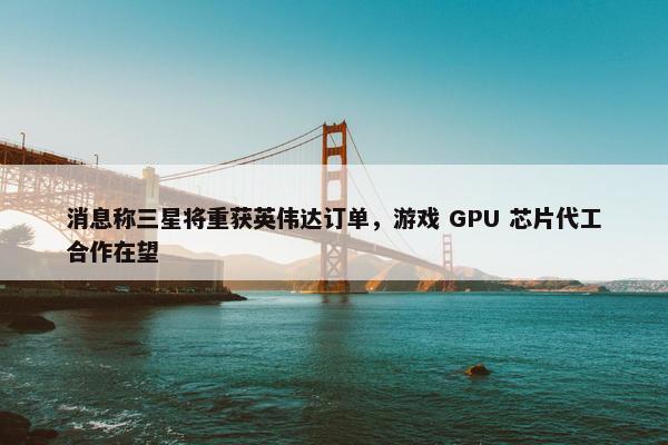 消息称三星将重获英伟达订单，游戏 GPU 芯片代工合作在望