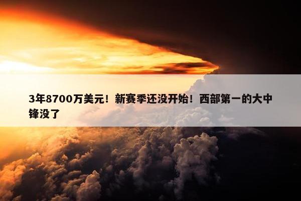 3年8700万美元！新赛季还没开始！西部第一的大中锋没了