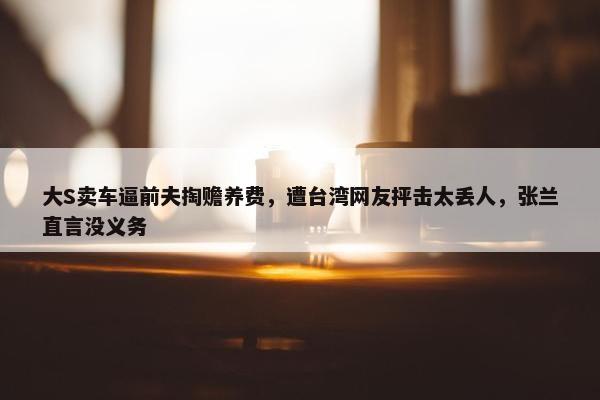 大S卖车逼前夫掏赡养费，遭台湾网友抨击太丢人，张兰直言没义务