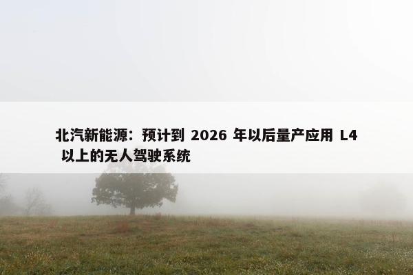 北汽新能源：预计到 2026 年以后量产应用 L4 以上的无人驾驶系统